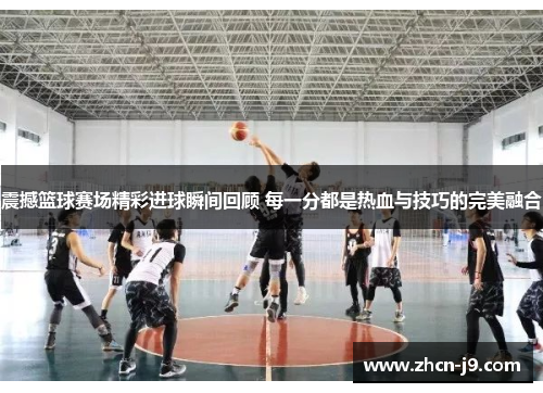 震撼篮球赛场精彩进球瞬间回顾 每一分都是热血与技巧的完美融合
