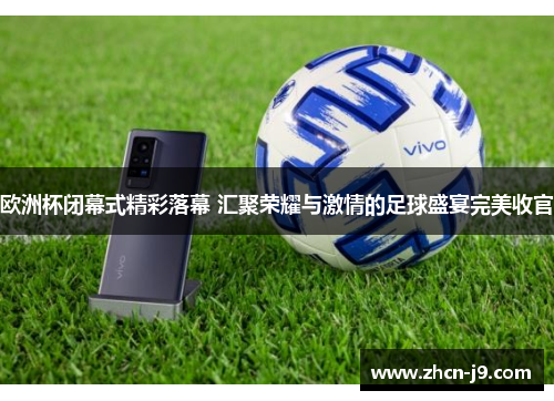 欧洲杯闭幕式精彩落幕 汇聚荣耀与激情的足球盛宴完美收官