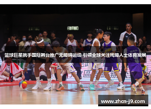 篮球巨星携手国际舞台推广无障碍运动 引领全球关注残障人士体育发展