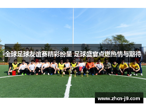 全球足球友谊赛精彩纷呈 足球盛宴点燃热情与期待