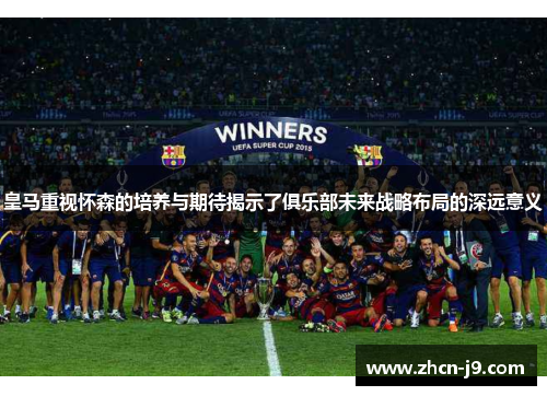 皇马重视怀森的培养与期待揭示了俱乐部未来战略布局的深远意义