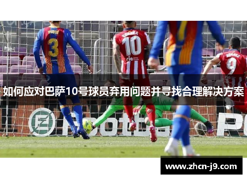 如何应对巴萨10号球员弃用问题并寻找合理解决方案