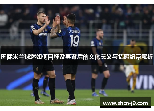 国际米兰球迷如何自称及其背后的文化意义与情感纽带解析